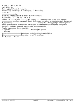 ΠΑΙ ΑΓ ΓΙΚΟ ΙΝΣΤΙΤΟΥΤΟ
Έργο Σ.Ε.Π.Π.Ε.
Εφαρµογή της Τηλεµατικής στα σχολεία
Επιστηµονικός Υπεύθυνος ΠΠΕ: Επ. Καθηγητής Γρ. Ζεϊµπεκάκης
ΣΧΟΛΕΙΟ: .........................................................................................
................................200..
ΠΡΑΚΤΙΚΟ ΣΥΓΚΡΟΤΗΣΗΣ ΕΠΙΤΡΟΠΗΣ ΑΠΟΣΦΡΑΓΙΣΗΣ
ΠΡΟΣΦΟΡ Ν ΓΙΑ ΑΓΟΡΑ ΕΞΟΠΛΙΣΜΟΥ
Σήµερα στις ......... του µήνα ................... και του έτους ........... στο γραφείο του ιευθυντή του σχολείου
........................... και σύµφωνα µε τις οδηγίες του Παιδαγωγικού Ινστιτούτου για την υλοποίηση του Πειραµατικού
Προγράµµατος .........................................................…….. του έργου ΣΕΠΠΕ συγκροτήθηκε επιτροπή σχολείου µε
σκοπό την αποσφράγιση των προσφορών για την αγορά και εγκατάσταση ειδών εξοπλισµού των σχολικών
αιθουσών ή διδακτικού υλικού και την επιλογή της πλέον συµφέρουσας.
Τα µέλη της επιτροπής είναι τα παρακάτω:
1. Πρόεδρος....................................................... ιευθυντής του σχολείου
2. Τα Μέλη
α. ........................................... ..Εκπρόσωπος του συλλόγου γονέων και κηδεµόνων
β. ........................................... ..Εκπρόσωπος του συλλόγου καθηγητών
Ο Πρόεδρος                     Τα µέλη




Μισαηλίδης Άνθιµος                                   Σελίδα 4                 Εφαρµογές Πληροφορικής – Α’ ΕΠΑΛ
 