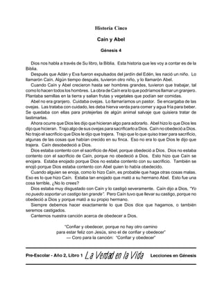 Historia Cinco
Caín y Abel
Génesis 4
Dios nos habla a través de Su libro, la Biblia. Esta historia que les voy a contar es de la
Biblia.
Después que Adán y Eva fueron expulsados del jardín del Edén, les nació un niño. Lo
llamarón Caín. Algún tiempo después, tuvieron otro niño, y lo llamarón Abel.
Cuando Caín y Abel crecieron hasta ser hombres grandes, tuvieron que trabajar, tal
como lo hacen todos los hombres. La obra de Caín era lo que podríamos llamar un granjero.
Plantaba semillas en la tierra y salian frutas y vegetales que podían ser comidas.
Abel no era granjero. Cuidaba ovejas. Lo llamaríamos un pastor. Se encargaba de las
ovejas. Las trataba con cuidado, les deba hierva verda para comer y agua fría para beber.
Se quedaba con ellas para protejerlas de algún animal salvaje que quisiera tratar de
lastimarlas.
Ahora ocurre que Dios les dijo que hicieran algo para adorarlo. Abel hizo lo que Dios les
dijo que hicieran. Trajo algo de sus ovejas para sacrificarlo a Dios. Caín no obedeció a Dios.
No trajo el sacrificio que Dios le dijo que trajera. Trajo que lo que quiso traer para sacrificio,
algunas de las cosas que habían crecido en su finca. Eso no era lo que Dios le dijo que
trajera. Caín desobedeció a Dios.
Dios estaba contento con el sacrificio de Abel, porque obedeció a Dios. Dios no estaba
contento con el sacrificio de Caín, porque no obedeció a Dios. Esto hizo que Caín se
enojara. Estaba enojado porque Dios no estaba contento con su sacrificio. También se
enojó porque Dios estaba contento con Abel quien lo había obedecido.
Cuando alguien se enoja, como lo hizo Caín, es probable que haga otras cosas malas.
Eso es lo que hizo Caín. Estaba tan enojado que mató a su hermano Abel. Esto fue una
cosa terrible, ¿No lo crees?
Dios estaba muy disgustado con Caín y lo castigó severamente. Caín dijo a Dios, “Yo
no puedo soportar un castigo tan grande”. Pero Caín tuvo que llevar su castigo, porque no
obedeció a Dios y porque mató a su propio hermano.
Siempre debemos hacer exactamente lo que Dios dice que hagamos, o también
seremos castigados.
Cantemos nuestra canción acerca de obedecer a Dios.
“Confiar y obedecer, porque no hay otro camino
para estar feliz con Jesús, sino el de confiar y obedecer”
— Coro para la canción: “Confiar y obedecer”
LaLaLaLaLa VVVVVerererererdadadadadad en lad en lad en lad en lad en la VVVVVidaidaidaidaida Lecciones en GénesisPre-Escolar - Año 2, Libro 1
 