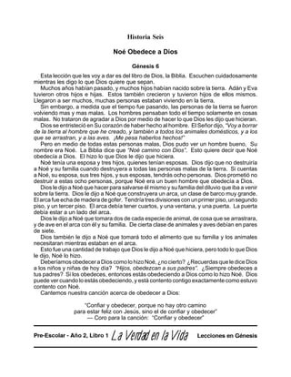 Historia Seis
Noé Obedece a Dios
Génesis 6
Esta lección que les voy a dar es del libro de Dios, la Biblia. Escuchen cuidadosamente
mientras les digo lo que Dios quiere que sepan.
Muchos años habían pasado, y muchos hijos habían nacido sobre la tierra. Adán y Eva
tuvieron otros hijos e hijas. Estos también crecieron y tuvieron hijos de ellos mismos.
Llegaron a ser muchos, muchas personas estaban viviendo en la tierra.
Sin embargo, a medida que el tiempo fue pasando, las personas de la tierra se fueron
volviendo mas y mas malas. Los hombres pensaban todo el tiempo solamente en cosas
malas. No trataron de agradar a Dios por medio de hacer lo que Dios les dijo que hicieran.
Dios se entristeció en Su corazón de haber hecho al hombre. El Señor dijo, “Voy a borrar
de la tierra al hombre que he creado, y también a todos los animales domésticos, y a los
que se arrastran, y a las aves. ¡Me pesa haberlos hechos!”
Pero en medio de todas estas personas malas, Dios pudo ver un hombre bueno, Su
nombre era Noé. La Biblia dice que “Noé camino con Dios”. Esto quiere decir que Noé
obedecía a Dios. El hizo lo que Dios le dijo que hiciera.
Noé tenía una esposa y tres hijos, quienes tenían esposas. Dios dijo que no destruiría
a Noé y su familia cuando destruyera a todas las personas malas de la tierra. Si cuentas
a Noé, su esposa, sus tres hijos, y sus esposas, tendrás ocho personas. Dios prometió no
destruir a estas ocho personas, porque Noé era un buen hombre que obedecía a Dios.
Dios le dijo a Noé que hacer para salvarse él mismo y su familia del diluvio que iba a venir
sobre la tierra. Dios le dijo a Noé que construyera un arca, un clase de barco muy grande.
Elarcafueechademaderadegofer. Tendríatresdivisionesconunprimerpiso,unsegundo
piso, y un tercer piso. El arca debía tener cuartos, y una ventana, y una puerta. La puerta
debía estar a un lado del arca.
Dios le dijo a Noé que tomara dos de cada especie de animal, de cosa que se arrastrara,
y de ave en el arca con él y su familia. De cierta clase de animales y aves debían en pares
de siete.
Dios también le dijo a Noé que tomará todo el alimento que su familia y los animales
necesitaran mientras estaban en el arca.
Esto fue una cantidad de trabajo que Dios le dijo a Noé que hiciera, pero todo lo que Dios
le dijo, Noé lo hizo.
DeberíamosobedeceraDioscomolohizoNoé,¿nocierto? ¿RecuerdasquelediceDios
a los niños y niñas de hoy día? “Hijos, obedezcan a sus padres”. ¿Siempre obedeces a
tus padres? Si los obedeces, entonces estás obedeciendo a Dios como lo hizo Noé. Dios
puede ver cuando lo estás obedeciendo, y está contento contigo exactamente como estuvo
contento con Noé.
Cantemos nuestra canción acerca de obedecer a Dios:
“Confiar y obedecer, porque no hay otro camino
para estar feliz con Jesús, sino el de confiar y obedecer”
— Coro para la canción: “Confiar y obedecer”
LaLaLaLaLa VVVVVerererererdadadadadad en lad en lad en lad en lad en la VVVVVidaidaidaidaida Lecciones en GénesisPre-Escolar - Año 2, Libro 1
 