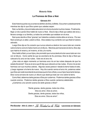 Historia Ocho
La Promesa de Dios a Noé
Génesis 8-9
EstahistoriaquelesvoyacontaresdellibrodeDios,laBiblia. Escuchencuidadosamente
mientras les dijo lo que Dios quiere que ustedes sepan.
Noé, su familia, y los animales estuvieron en el arca durante muchos meses. Finalmente,
llegó un día cuando Dios habló de nuevo a Noé. Dios le dijo a Noé que saliera del arca y
llevara consigo a su familia y a todos los animales que estaban en el arca.
Noé quiso decirle a Dios “gracias” por haberlos cuidado a todos ellos en el arca. Por eso
Noé construyó un altar y adoró a Dios. Dios estaba muy contento con que Noé lo hubiera
adorado.
Luego Dios dijo en Su corazón que nunca volvería a destruir de nuevo todo ser viviente
sobre la tierra como lo había hecho en el diluvio. Mientras permaneciera la tierra, Dios dijo
que habría el verano y el invierno, el día y la noche.
Dios habló a Noé y a sus hijos y les prometió que nunca destruiría de nuevo todo ser vivo
con el diluvio. Como señal de que se acordaría de Su promesa, Dios le dijo a Noé que
colocaría Su arco en las nubes. Este era el arco iris.
¿Has visto en algún momento un hermoso arco iris en las nubes después de que ha
estado lloviendo? Ese es el arco que El dijo que colocaría en las nubes. El arco iris es tan
hermoso con sus muchos colores. Algunas veces parece ir desde la tierra hasta el cielo,
y luego regresar a la tierra de nuevo. Hoy día cuando vemos el arco iris, podemos saber
que Dios aún está recordando la promesa que le hizo a Noé y a sus hijos hace tanto tiempo.
Dios nunca enviara de nuevo un diluvio que destruya todo ser vivo sobre la tierra.
Como Noé, debemos darle gracias a Dios por cuidarnos. Podemos darles gracias a Dios
cuando oramos. Podemos darles gracias a Dios cuando cantamos alabándolo.
¿Cantamos una canción acerca de darle gracias a Dios?
“Denle gracias, denle gracias, todos los niños,
Dios es amor, Dios es amor,
Denle gracias, denle gracias, todos los niños,
Dios es amor, Dios es amor”.
La Verdad en la Vida Lecciones en GénesisPre-Escolar - Año 2, Libro 1
 