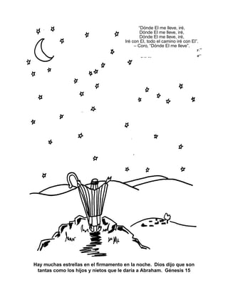 Hay muchas estrellas en el firmamento en la noche. Dios dijo que son
tantas como los hijos y nietos que le daría a Abraham. Génesis 15
“Dónde El me lleve, iré,
Dónde El me lleve, iré,
Dónde El me lleve, iré,
Iré con El, todo el camino iré con El”.
– Coro, “Dónde El me lleve”.
 