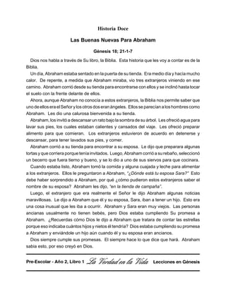 Historia Doce
Las Buenas Nuevas Para Abraham
Génesis 18; 21-1-7
Dios nos habla a través de Su libro, la Biblia. Esta historia que les voy a contar es de la
Biblia.
Un día, Abraham estaba sentado en la puerta de su tienda. Era medio día y hacía mucho
calor. De repente, a medida que Abraham miraba, vio tres extranjeros viniendo en ese
camino. Abraham corrió desde su tienda para encontrarse con ellos y se inclinó hasta tocar
el suelo con la frente delante de ellos.
Ahora, aunque Abraham no conocía a estos extranjeros, la Biblia nos permite saber que
unodeelloseraelSeñorylosotrosdoseranángeles. Ellosseparecíanaloshombrescomo
Abraham. Les dio una calurosa bienvenida a su tienda.
Abraham, los invitó a descansar un rato bajo la sombra de su árbol. Les ofreció agua para
lavar sus pies, los cuales estaban calientes y cansados del viaje. Les ofreció preparar
alimento para que comieran. Los extranjeros estuvieron de acuerdo en detenerse y
descansar, para tener lavados sus pies, y comer.
Abraham corrió a su tienda para encontrar a su esposa. Le dijo que preparara algunas
tortas y que corriera porque tenía invitados. Luego, Abraham corrió a su rebaño, seleccionó
un becerro que fuera tierno y bueno, y se lo dio a uno de sus siervos para que cocinara.
Cuando estaba listo, Abraham tomó la comida y alguna cuajada y leche para alimentar
a los extranjeros. Ellos le preguntaron a Abraham, “¿Dónde está tu esposa Sara?” Esto
debe haber sorprendido a Abraham, por qué ¿cómo pudieron estos extranjeros saber el
nombre de su esposa? Abraham les dijo, “en la tienda de campaña”.
Luego, el extranjero que era realmente el Señor le dijo Abraham algunas noticias
maravillosas. Le dijo a Abraham que él y su esposa, Sara, iban a tener un hijo. Esto era
una cosa inusual que les iba a ocurrir. Abraham y Sara eran muy viejos. Las personas
ancianas usualmente no tienen bebés, pero Dios estaba cumpliendo Su promesa a
Abraham. ¿Recuerdas cómo Dios le dijo a Abraham que tratara de contar las estrellas
porque eso indicaba cuántos hijos y nietos él tendría? Dios estaba cumpliendo su promesa
a Abraham y enviándole un hijo aún cuando él y su esposa eran ancianos.
Dios siempre cumple sus promesas. El siempre hace lo que dice que hará. Abraham
sabia esto, por eso creyó en Dios.
La Verdad en la Vida Lecciones en GénesisPre-Escolar - Año 2, Libro 1
 