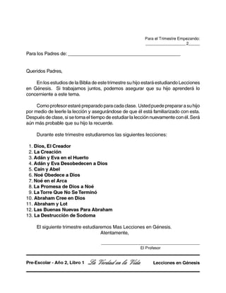 Para el Trimestre Empezando:
__________________ 2_____
Para los Padres de: ___________________________________________
Queridos Padres,
En los estudios de la Biblia de este trimestre su hijo estará estudiando Lecciones
en Génesis. Si trabajamos juntos, podemos asegurar que su hijo aprenderá lo
concerniente a este tema.
Como profesor estaré preparado para cada clase. Usted puede preparar a su hijo
por medio de leerle la lección y asegurándose de que él está familiarizado con esta.
Después de clase, si se toma el tiempo de estudiar la lección nuevamente con él.Será
aún más probable que su hijo la recuerde.
Durante este trimestre estudiaremos las siguientes lecciones:
1. Dios, El Creador
2. La Creación
3. Adán y Eva en el Huerto
4. Adán y Eva Desobedecen a Dios
5. Caín y Abel
6. Noé Obedece a Dios
7. Noé en el Arca
8. La Promesa de Dios a Noé
9. La Torre Que No Se Terminó
10. Abraham Cree en Dios
11. Abraham y Lot
12. Las Buenas Nuevas Para Abraham
13. La Destrucción de Sodoma
El siguiente trimestre estudiaremos Mas Lecciones en Génesis.
Atentamente,
La Verdad en la Vida Lecciones en GénesisPre-Escolar - Año 2, Libro 1
________________________________________________________
El Profesor
 