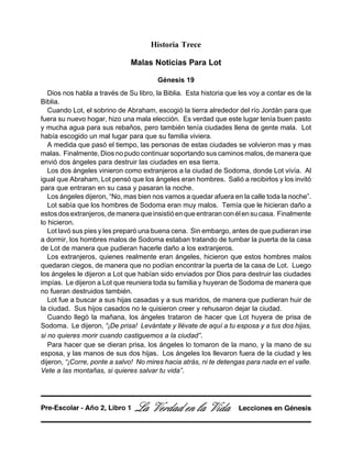 Historia Trece
Malas Noticias Para Lot
Génesis 19
Dios nos habla a través de Su libro, la Biblia. Esta historia que les voy a contar es de la
Biblia.
Cuando Lot, el sobrino de Abraham, escogió la tierra alrededor del río Jordán para que
fuera su nuevo hogar, hizo una mala elección. Es verdad que este lugar tenía buen pasto
y mucha agua para sus rebaños, pero también tenía ciudades llena de gente mala. Lot
había escogido un mal lugar para que su familia viviera.
A medida que pasó el tiempo, las personas de estas ciudades se volvieron mas y mas
malas. Finalmente, Dios no pudo continuar soportando sus caminos malos, de manera que
envió dos ángeles para destruir las ciudades en esa tierra.
Los dos ángeles vinieron como extranjeros a la ciudad de Sodoma, donde Lot vivía. Al
igual que Abraham, Lot pensó que los ángeles eran hombres. Salió a recibirlos y los invitó
para que entraran en su casa y pasaran la noche.
Los ángeles dijeron, “No, mas bien nos vamos a quedar afuera en la calle toda la noche”.
Lot sabía que los hombres de Sodoma eran muy malos. Temía que le hicieran daño a
estosdosextranjeros,demaneraqueinsistióenqueentraranconélensucasa. Finalmente
lo hicieron.
Lot lavó sus pies y les preparó una buena cena. Sin embargo, antes de que pudieran irse
a dormir, los hombres malos de Sodoma estaban tratando de tumbar la puerta de la casa
de Lot de manera que pudieran hacerle daño a los extranjeros.
Los extranjeros, quienes realmente eran ángeles, hicieron que estos hombres malos
quedaran ciegos, de manera que no podían encontrar la puerta de la casa de Lot. Luego
los ángeles le dijeron a Lot que habían sido enviados por Dios para destruir las ciudades
impías. Le dijeron a Lot que reuniera toda su familia y huyeran de Sodoma de manera que
no fueran destruidos también.
Lot fue a buscar a sus hijas casadas y a sus maridos, de manera que pudieran huir de
la ciudad. Sus hijos casados no le quisieron creer y rehusaron dejar la ciudad.
Cuando llegó la mañana, los ángeles trataron de hacer que Lot huyera de prisa de
Sodoma. Le dijeron, “¡De prisa! Levántate y llévate de aquí a tu esposa y a tus dos hijas,
si no quieres morir cuando castiguemos a la ciudad”.
Para hacer que se dieran prisa, los ángeles lo tomaron de la mano, y la mano de su
esposa, y las manos de sus dos hijas. Los ángeles los llevaron fuera de la ciudad y les
dijeron, “¡Corre, ponte a salvo! No mires hacia atrás, ni te detengas para nada en el valle.
Vete a las montañas, si quieres salvar tu vida”.
La Verdad en la Vida Lecciones en GénesisPre-Escolar - Año 2, Libro 1
 