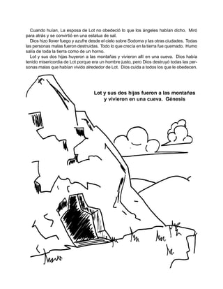 Cuando huían, La esposa de Lot no obedeció lo que los ángeles habían dicho. Miró
para atrás y se convirtió en una estatua de sal.
Dios hizo llover fuego y azufre desde el cielo sobre Sodoma y las otras ciudades. Todas
las personas malas fueron destruidas. Todo lo que crecía en la tierra fue quemado. Humo
salía de toda la tierra como de un horno.
Lot y sus dos hijas huyeron a las montañas y vivieron allí en una cueva. Dios había
tenido misericordia de Lot porque era un hombre justo, pero Dios destruyó todas las per-
sonas malas que habían vivido alrededor de Lot. Dios cuida a todos los que le obedecen.
Lot y sus dos hijas fueron a las montañas
y vivieron en una cueva. Génesis
 