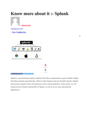 Know more about it :- Splunk
by allinonetrendz
September 22, 2023
in News, Trending News
0
0
SHARES
0
VIEWS
Share on FacebookShare on Twitter
Splunk is a powerful data analytics platform that allows organizations to gain valuable insights
from their machine-generated data. With its robust features and user-friendly interface, Splunk
has become a popular choice for businesses across various industries. In this article, we will
explore the key features and benefits of Splunk, as well as its use cases and potential
applications.
 