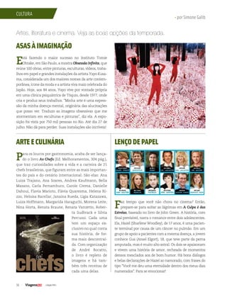 36 | Edição #29 |
cultura
• por Simone Galib
Artes, literatura e cinema. Veja as boas opções da temporada.
ASAS À IMAGINAÇÃO
Está fazendo o maior sucesso no Instituto Tomie
Ohtake, em São Paulo, a mostra Obsessão Infinita, que
reúne 100 obras, entre pinturas, esculturas, vídeos, traba-
lhos em papel e grandes instalações da artista Yayo Kusa-
ma, considerada um dos maiores nomes da arte contem-
porânea, ícone da moda e a artista viva mais celebrada do
Japão. Hoje, aos 84 anos, Yayo vive por vontade própria
em uma clínica psiquiátrica de Tóquio, desde 1977, onde
cria e produz seus trabalhos. “Minha arte é uma expres-
são da minha doença mental, originária das alucinações
que posso ver. Traduzo as imagens obsessivas que me
atormentam em esculturas e pinturas”, diz ela. A expo-
sição foi vista por 750 mil pessoas no Rio. Até dia 27 de
julho. Não dá para perder. Suas instalações são incríveis!
LENÇODEPAPEL
Faz tempo que você não chora no cinema? Então,
prepare-se para soltar as lágrimas em A Culpa é das
Estrelas, baseado no livro de John Green. A história, com
final previsível, narra o romance entre dois adolescentes.
Ela, Hazel (Sharlene Woodley), de 17 anos, é uma pacien-
te terminal por causa de um câncer no pulmão. Em um
grupo de apoio a pacientes com a mesma doença, a jovem
conhece Gus (Ansel Elgort), 18, que teve parte da perna
amputada, mas é muito alto astral. Os dois se apaixonam
e vivem uma história de amor, recheada de momentos
densos mesclados aos de bom humor. Há bons diálogos
e belas declarações de Hazel ao namorado, com frases do
tipo “Você me deu uma eternidade dentro dos meus dias
numerados”. Para se emocionar!
ARTEECULINÁRIA
Para os loucos por gastronomia, acaba de ser lança-
do o livro As Chefs (Ed. Melhoramentos, 304 pág.),
que traz curiosidades sobre a vida e a carreira de 21
chefs brasileiras, que figuram entre as mais importan-
tes do país e do cenário internacional. São elas: Ana
Luiza Trajano, Ana Soares, Andrea Kaufmann, Bella
Masano, Carla Pernambuco, Carole Crema, Danielle
Dahoui, Flavia Marioto, Flávia Quaresma, Helena Ri-
zzo, Heloisa Bacellar, Janaina Rueda, Ligia Katazawa,
Luiza Hoffmann, Margarida Haraguchi, Morena Leite,
Nina Horta, Renata Braune, Renata Vanzetto, Rober-
ta Sudbrack e Silvia
Percussi. Cada uma
tem um espaço ex-
clusivo no qual conta
sua história, de for-
ma mais descontraí-
da. Com organização
de André Bocatto,
o livro é repleto de
imagens e há tam-
bém três receitas de
cada uma delas.
 