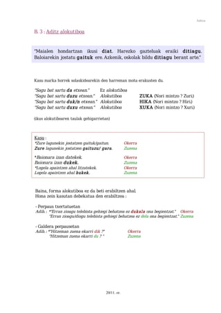 Aditza


B. 3 : Aditz alokutiboa


“Maialen hondartzan ikusi diat. Harezko gazteluak eraiki ditiagu.
Baloiarekin jostatu gaituk ere. Azkenik, oskolak bildu ditiagu berant arte.”



Kasu marka horrek solaskidearekin den harreman mota erakusten du.

“Sagu bat sartu da etxean.”          Ez alokutiboa
“Sagu bat sartu duzu etxean.”        Alokutiboa                ZUKA (Nori mintzo ? Zuri.)
“Sagu bat sartu duk/n etxean.”       Alokutiboa                HIKA (Nori mintzo ? Hiri.)
“Sagu bat sartu duxu etxean.”        Alokutiboa                XUKA (Nori mintzo ? Xuri.)

(ikus alokutiboaren taulak gehigarrietan)



Kasu :
*Zure lagunekin jostatzen gaituk/gaitun.              Okerra
Zure lagunekin jostatzen gaituzu/ gara.               Zuzena

*Baionara izan datekek.                               Okerra
Baionara izan dukek.                                  Zuzena
*Logela apaintzen ahal litzatekek.                    Okerra
Logela apaintzen ahal hukek.                          Zuzena



Baina, forma alokutiboa ez da beti erabiltzen ahal.
Hona zein kasutan debekatua den erabiltzea :

- Perpaus txertatuetan
Adib. : *“Erran zioagu telebista gehiegi behatzea ez dukala ona begientzat.” Okerra
        “Erran zioagu/diogu telebista gehiegi behatzea ez dela ona begientzat.” Zuzena

- Galdera perpausetan
Adib. : *“Hitzeman zuena ekarri dik ?”                 Okerra
         “Hitzeman zuena ekarri du ? ”                 Zuzena




                                         20/11. or.
 