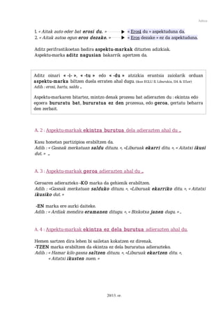 Aditza


1. « Aitak auto eder bat erosi du. »              « Erosi du » aspektuduna da.
2. « Aitak autoa egun eros dezake. »              « Eros dezake » ez da aspektuduna.

Aditz perifrastikoetan badira aspektu-markak dituzten adizkiak.
Aspektu-marka aditz nagusian bakarrik agertzen da.



Aditz oinari « -i- », « -tu » edo « -du » atzizkia erantsia zaiolarik orduan
aspektu-marka biltzen duela erraten ahal dugu. (ikus EGLU II. Liburukia, 114. & 115.or)
Adib. : erosi, hartu, saldu ...

Aspektu-markaren bitartez, mintzo denak prozesu bat adierazten du : ekintza edo
egoera bururatu bat, bururatua ez den prozesua, edo geroa, gertatu beharra
den zerbait.



A. 2 : Aspektu-markak ekintza burutua dela adierazten ahal du ...

Kasu honetan partizipioa erabiltzen da.
Adib. : « Gasnak merkatuan saldu dituzu. », «Liburuak ekarri ditu. », « Aitatxi ikusi
dut. » ...


A. 3 : Aspektu-markak geroa adierazten ahal du ...

Geroaren adierazteko -KO marka da gehienik erabiltzen.
Adib. : «Gasnak merkatuan salduko dituzu. », «Liburuak ekarriko ditu. », « Aitatxi
ikusiko dut. »

-EN marka ere aurki daiteke.
Adib. : « Ardiak mendira eramanen ditugu. », « Bixkotxa janen dugu. » ..


A. 4 : Aspektu-markak ekintza ez dela burutua adierazten ahal du.

Hemen sartzen dira lehen bi sailetan kokatzen ez direnak.
-TZEN marka erabiltzen da ekintza ez dela bururatua adierazteko.
Adib. : « Hamar kilo gasna saltzen dituzu. », «Liburuak ekartzen ditu. »,
        « Aitatxi ikusten nuen. »




                                     20/13. or.
 