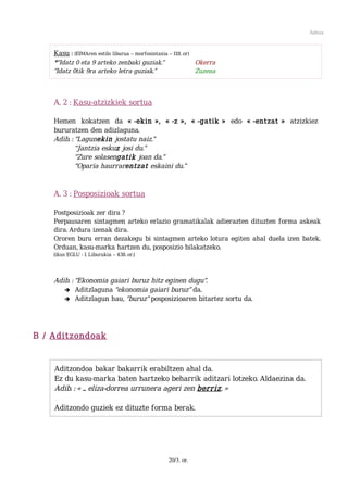 Aditza



    Kasu : (EIMAren estilo liburua – morfosintaxia – 118. or)
    *“Idatz 0 eta 9 arteko zenbaki guziak.”                   Okerra
    “Idatz 0tik 9ra arteko letra guziak.”                    Zuzena



    A. 2 : Kasu-atzizkiek sortua

    Hemen kokatzen da « -ekin », « -z », « -gatik » edo « -entzat » atzizkiez
    bururatzen den adizlaguna.
    Adib. : “Lagunekin jostatu naiz.”
            “Jantzia eskuz josi du.”
            “Zure solasengatik joan da.”
            “Oparia haurrarentzat eskaini du.”


    A. 3 : Posposizioak sortua

    Postposizioak zer dira ?
    Perpausaren sintagmen arteko erlazio gramatikalak adierazten dituzten forma askeak
    dira. Ardura izenak dira.
    Ororen buru erran dezakegu bi sintagmen arteko lotura egiten ahal duela izen batek.
    Orduan, kasu-marka hartzen du, posposizio bilakatzeko.
    (ikus EGLU - I. Liburukia – 438. or.)




    Adib. : “Ekonomia gaiari buruz hitz eginen dugu”.
       ➔ Aditzlaguna “ekonomia gaiari buruz” da.
       ➔ Aditzlagun hau, “buruz” posposizioaren bitartez sortu da.




B / Aditzondoak


    Aditzondoa bakar bakarrik erabiltzen ahal da.
    Ez du kasu-marka baten hartzeko beharrik aditzari lotzeko. Aldaezina da.
    Adib. : « ... eliza-dorrea urrunera ageri zen berriz. »

    Aditzondo guziek ez dituzte forma berak.




                                                 20/3. or.
 