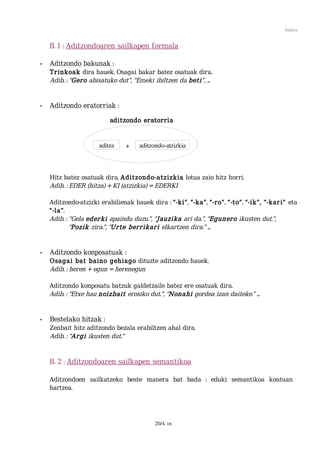 Aditza


    B. 1 : Aditzondoaren sailkapen formala

•   Aditzondo bakunak :
    Trinkoak dira hauek. Osagai bakar batez osatuak dira.
    Adib. : “Gero abisatuko dut”, “Emeki ibiltzen da beti”, ...


•   Aditzondo eratorriak :

                         aditzondo eratorria


                     aditza    +    aditzondo­atzizkia



    Hitz batez osatuak dira. Aditzondo-atzizkia lotua zaio hitz horri.
    Adib. : EDER (hitza) + KI (atzizkia) = EDERKI

    Aditzondo-atzizki erabilienak hauek dira : “-ki”, “-ka”, “-ro”, “-to”, “-ik”, “-kari” eta
    “-la”.
    Adib. : “Gela ederki apaindu duzu.”, “Jauzika ari da.”, “Egunero ikusten dut.”,
            “Pozik zira.”, “Urte berrikari elkartzen dira.” ...


•   Aditzondo konposatuak :
    Osagai bat baino gehiago dituzte aditzondo hauek.
    Adib. : heren + egun = herenegun

    Aditzondo konposatu batzuk galdetzaile batez ere osatuak dira.
    Adib. : “Etxe hau noizbait erosiko dut.”, “Nonahi gordea izan daiteke.” ...


•   Bestelako hitzak :
    Zenbait hitz aditzondo bezala erabiltzen ahal dira.
    Adib. : “Argi ikusten dut.”


    B. 2 : Aditzondoaren sailkapen semantikoa

    Aditzondoen sailkatzeko beste manera bat bada : eduki semantikoa kontuan
    hartzea.




                                          20/4. or.
 