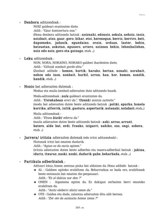 Aditza


•   Denbora aditzondoak :
          NOIZ galdeari erantzuten diote.
          Adib. : “Gaur kontzertura noa.”
          (Hona denbora aditzondo batzuk : noiznahi, edonoiz, sekula, nehoiz, inoiz,
          noizbait, atzo, gaur, gero, bihar, etzi, herenegun, berriz, berriro, beti,
          dagoeneko, jadanik, egundaino, orain, orduan, laster, behin,
          batzuetan, askotan, egunero, urtero, noizean behin, lehenbailehen,
          noiz edo noiz, gero eta goizago, etab. ...)

•   Leku aditzondoak :
          NON, NORA, NORAINO, NORAKO galdeei ihardesten diete.
          Adib. : “Giltzak nonbait gorde ditu.”
          (Zenbait adibide : hemen, hortik, harako, bertan, nonahi, norabait,
          nehon edo inon, nonbait, hurbil, urrun, han, hor, hemen, nondik,
          handik, etab. ...)

•   Nozio bat adierazten dutenak :
          Modua eta maila (zenbat) adierazten dute aditzondo hauek.
          Modu-aditzondoak : nola galdeari erantzuten da.
          Adib. : “Ustekabean erori da.”, “Ozenki mintza zaitezte.”
          (modu bat adierazten duten beste aditzondo batzuk : poliki, apurka, honela
          korrika, alferrik, isilik, gustura, asperturik, nolanahi, nolabait, etab....)
          Maila aditzondoak :
          Adib. : “Etxea biziki ederra da.”
          (maila adierazten duten beste aditzondo batzuk : aski, arras, arrunt,
          batere, alde bat, erdi, franko, izigarri, nahiko, oso, ongi, sobera,
          etab. ...)

•   Jarrera/ iritzia adierazten dutenak (edo iritzi aditzondoak) :
          Hiztunak iritzi bat ematen duelarik.
          Adib. : “Agian ez du euria eginen.”
          (iritzia adierazten duten beste adberbio eta esaera-adberbial batzuk : jakina,
          iduriz, itxuraz, naski, noski, dudarik gabe, beharbada, etab. ...)

•   Partikula adberbialak :
          Aditzari lotuz, honen zentzua pixka bat aldatzen da. Hona adibide batzuk :
          ➔ AL : Galdeen egiteko erabiltzen da. Beharrezkoa ez bada ere, erabiltzeak
             beste entonazio bat ematen dio perpausari.
             Adib. : “Ez al dakizu nor den ?”
          ➔ OMEN :        Aipamena egiten du. Ez dakigun zerbaiten berri emateko
             erabiltzen da.
             Adib. : “Anitz eleberri idatzi omen du.”
          ➔ OTE : Galdea eta duda, zalantza adierazten ditu aldi berean.
             Adib. : “Zer ote da animalia honen izena ?”

                                       20/5. or.
 