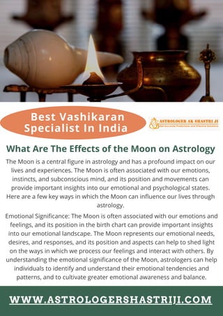 What Are The Effects of the Moon on Astrology
The Moon is a central figure in astrology and has a profound impact on our
lives and experiences. The Moon is often associated with our emotions,
instincts, and subconscious mind, and its position and movements can
provide important insights into our emotional and psychological states.
Here are a few key ways in which the Moon can influence our lives through
astrology.
Emotional Significance: The Moon is often associated with our emotions and
feelings, and its position in the birth chart can provide important insights
into our emotional landscape. The Moon represents our emotional needs,
desires, and responses, and its position and aspects can help to shed light
on the ways in which we process our feelings and interact with others. By
understanding the emotional significance of the Moon, astrologers can help
individuals to identify and understand their emotional tendencies and
patterns, and to cultivate greater emotional awareness and balance.
Best Vashikaran
Specialist In India
WWW.ASTROLOGERSHASTRIJI.COM
 