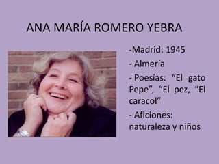 ANA MARÍA ROMERO YEBRA
              -Madrid: 1945
              - Almería
              - Poesías: “El gato
              Pepe”, “El pez, “El
              caracol”
              - Aficiones:
              naturaleza y niños
 