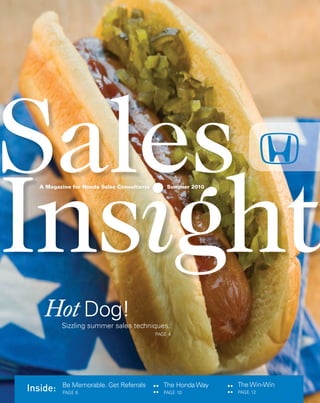 Sales Insight ●● SUMMER 2010 1
Sales
A Magazine for Honda Sales Consultants Summer 2010
Inside: ::
Be Memorable. Get Referrals
PAGE 6
The Honda Way
PAGE 10
The Win-Win
PAGE 12
::
Sizzling summer sales techniques.
Hot Dog!
PAGE 4
1116324.Insight_Smmr_10.r2 1
1116324.Insight_Smmr_10.r2 1 8/12/10 2:22:35 AM
8/12/10 2:22:35 AM
 