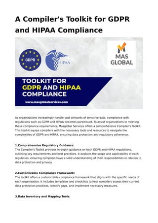 A Compiler's Toolkit for GDPR
and HIPAA Compliance
As organizations increasingly handle vast amounts of sensitive data, compliance with
regulations such as GDPR and HIPAA becomes paramount. To assist organizations in meeting
these compliance requirements, Masglobal Services offers a comprehensive Compiler's Toolkit.
This toolkit equips compilers with the necessary tools and resources to navigate the
complexities of GDPR and HIPAA, ensuring data protection and regulatory adherence.
1.Comprehensive Regulatory Guidance:
The Compiler's Toolkit provides in-depth guidance on both GDPR and HIPAA regulations,
outlining key requirements and best practices. It explains the scope and applicability of each
regulation, ensuring compilers have a solid understanding of their responsibilities in relation to
data protection and privacy.
2.Customizable Compliance Framework:
The toolkit offers a customizable compliance framework that aligns with the specific needs of
each organization. It includes templates and checklists to help compilers assess their current
data protection practices, identify gaps, and implement necessary measures.
3.Data Inventory and Mapping Tools:
 