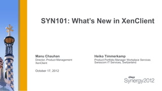 SYN101: What’s New in XenClient



Manu Chauhan                   Heiko Timmerkamp
Director, Product Management   Product Portfolio Manager Workplace Services
XenClient                      Swisscom IT Services, Switzerland


October 17, 2012
 