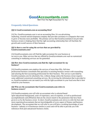 Frequently Asked Questions

[Q] Is GoodAccountants.com an accounting firm?

[A] No. GoodAccountants.com is not an accounting firm. It is an advertising,
marketing, research and development company that provides assistance to companies that want
to grow or become more profitable. The primary service that GoodAccountants.Com provides
business owners is helping them find the right accounting relationship that will facilitate the
growth and overall success of their business.

[Q] Is there a cost for using the services that are provided by
GoodAccountants.com?

[A] GoodAccountants.com will find the right accountant for your business at
no cost to you. Other services that are offered by GoodAccountants.com such as customized
consulting or marketing services are fee generated.

[Q] How does GoodAccountants.com find the right accountant for my
business?

[A] GoodAccountants.com employs the services of more than fifty, full-time
professional business consultants that specialize in assisting business owners with researching
and selecting the best accounting professional for their business. This service is provided by
GoodAccountants.com for absolutely free, without charge unless the business owner requires
some additional customized consulting services. By reviewing the information that is provided to
us, GoodAccountants.com can match you with the right accountant in your local area that is best
suited for your business.

[Q] Who are the accountants that GoodAccountants.com refers to
business owners?

[A] GoodAccountants.com will refer an accountant who is selected based
upon educational background, years of experience, area of expertise, as well as professional
accomplishments and affiliations that are the closest match to the parameters that have been
given to us by the business owner. In short, GoodAccountants.com strives to refer the best and
most experienced accountants that are knowledgeable of every aspect of finance and business
development. The accountant that we will refer to you will have a working knowledge of your
business / industry or of businesses similar to yours and will be able to provide you with
references from past and present business clients.
 