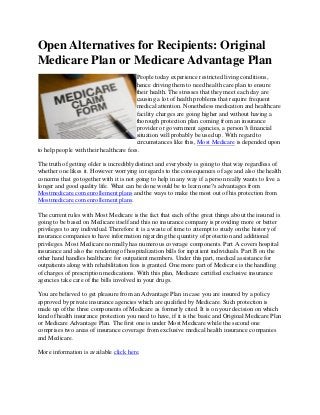 Open Alternatives for Recipients: Original
Medicare Plan or Medicare Advantage Plan
                                        People today experience restricted living conditions,
                                        hence driving them to need health care plan to ensure
                                        their health. The stresses that they meet each day are
                                        causing a lot of health problems that require frequent
                                        medical attention. Nonetheless medication and healthcare
                                        facility charges are going higher and without having a
                                        thorough protection plan coming from an insurance
                                        provider or government agencies, a person?s financial
                                        situation will probably be used up. With regard to
                                        circumstances like this, Most Medicare is depended upon
to help people with their healthcare fees.

The truth of getting older is incredibly distinct and everybody is going to that way regardless of
whether one likes it. However worrying in regards to the consequences of age and also the health
concerns that go together with it is not going to help in any way if a person really wants to live a
longer and good quality life. What can be done would be to learn one?s advantages from
Mostmedicare.com enrollement plans and the ways to make the most out of his protection from
Mostmedicare.com enrollement plans.

The current rules with Most Medicare is the fact that each of the great things about the insured is
going to be based on Medicare itself and this no insurance company is providing more or better
privileges to any individual. Therefore it is a waste of time to attempt to study on the history of
insurance companies to have information regarding the quantity of protection and additional
privileges. Most Medicare normally has numerous coverage components. Part A covers hospital
insurance and also the rendering of hospitalization bills for inpatient individuals. Part B on the
other hand handles healthcare for outpatient members. Under this part, medical assistance for
outpatients along with rehabilitation fees is granted. One more part of Medicare is the handling
of charges of prescription medications. With this plan, Medicare certified exclusive insurance
agencies take care of the bills involved in your drugs.

You are believed to get pleasure from an Advantage Plan in case you are insured by a policy
approved by private insurance agencies which are qualified by Medicare. Such protection is
made up of the three components of Medicare as formerly cited. It is on your decision on which
kind of health insurance protection you need to have, if it is the basic and Original Medicare Plan
or Medicare Advantage Plan. The first one is under Most Medicare while the second one
comprises two areas of insurance coverage from exclusive medical health insurance companies
and Medicare.

More information is available click here.
 