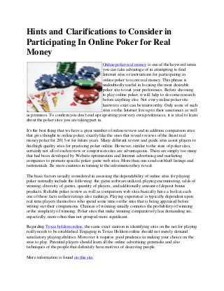 Hints and Clarifications to Consider in
Participating In Online Poker for Real
Money
                                              Online poker real money is one of the keyword terms
                                              you can take advantage of in attempting to find
                                              Internet sites or instructions for participating in
                                              online poker to score real money. This phrase is
                                              undoubtedly useful in locating the most desirable
                                              poker site to suit your preferences. Before choosing
                                              to play online poker, it will help to do some research
                                              before anything else. Not every online poker site
                                              known to exist can be trustworthy. Only some of such
                                              sites on the Internet live up to their assurances as well
as promises. To confirm you don't end up regretting your very own preferences, it is vital to learn
about the poker sites you are taking part in.

It's the best thing that we have a great number of online review and in addition comparison sites
that give thought to online poker, exactly like the ones that reveal reviews of the finest real
money poker for 2013 or for future years. Many different review and guide sites assist players to
find high quality sites for practicing poker online. However, similar to the state of poker sites,
certainly not all of such review or comparison sites are advantageous. There are simply too many
that had been developed by Website optimization and Internet advertising and marketing
companies to promote specific poker game web sites. More than one send out bluff listings and
testimonials. Be more cautious in turning to the information they reveal.

The basic factors usually considered in assessing the dependability of online sites for playing
poker normally include the following: the game software utilized, playing encountering, odds of
winning, diversity of games, quantity of players, and additionally amount of deposit bonus
products. Reliable poker review as well as comparison web sites basically have a look at each
one of these facts in their ratings also rankings. Playing experience is typically dependent upon
real time players themselves who spend some time on the sites that is being appraised before
writing out their comparisons. Chances of winning usually connotes the probability of winning
or the simplicity of winning. Poker sites that make winning comparatively less demanding are,
expectedly, more often than not grouped more significant.

Regarding Texas holdem online, the same exact caution in identifying sites on the net for playing
really needs to be established. Engaging in Texas Holdem online should not merely demand
satisfactory playing abilities. Moreover it requires good prudence in making your choice on the
sites to play. Potential players should learn all the online advertising gimmicks and also
techniques of the people that definitely have motives of deceiving people.

More information is found on this site.
 