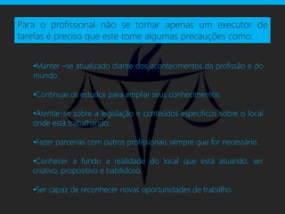 Para o profissional não se tornar apenas um executor de
tarefas é preciso que este tome algumas precauções como:


   •Manter –se atualizado diante dos acontecimentos da profissão e do
   mundo.

   •Continuar os estudos para ampliar seus conhecimentos.

   •Atentar-se sobre a legislação e conteúdos específicos sobre o local
   onde está trabalhando.

   •Fazer parcerias com outros profissionais sempre que for necessário.

   •Conhecer a fundo a realidade do local que está atuando, ser
   criativo, propositivo e habilidoso.

   •Ser capaz de reconhecer novas oportunidades de trabalho.
 