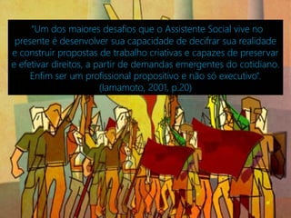 “Um dos maiores desafios que o Assistente Social vive no
 presente é desenvolver sua capacidade de decifrar sua realidade
e construir propostas de trabalho criativas e capazes de preservar
e efetivar direitos, a partir de demandas emergentes do cotidiano.
     Enfim ser um profissional propositivo e não só executivo”.
                        (Iamamoto, 2001, p.20)
 