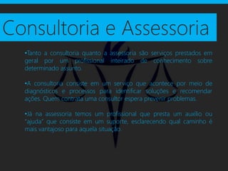 Consultoria e Assessoria
  •Tanto a consultoria quanto a assessoria são serviços prestados em
  geral por um profissional inteirado de conhecimento sobre
  determinado assunto.

  •A consultoria consiste em um serviço que acontece por meio de
  diagnósticos e processos para identificar soluções e recomendar
  ações. Quem contrata uma consultor espera prevenir problemas.

  •Já na assessoria temos um profissional que presta um auxílio ou
  “ajuda” que consiste em um suporte, esclarecendo qual caminho é
  mais vantajoso para aquela situação.
 