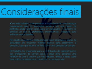 Considerações finais
  •Com este trabalho pude perceber a importância de novos espaços
  ocupacionais para os assistentes sociais e ver que dentro da
  profissão ainda existem locais para ser explorados . E também foi
  possível ver que os profissionais encontram-se inseguros para
  enfrentar novos desafios.

  •Os objetivos propostos nesta pesquisa foram alcançados, apesar da
  dificuldade de encontrar material teórico para desenvolver a
  pesquisa, logo que esta iria ser feita como uma pesquisa de campo.

  •O trabalho foi importante para a contribuição de material teórico
  aos profissionais do serviço social e áreas afins, deixando uma
  reflexão de que é preciso que haja debates, relatos e teses sobre
  essa prática da assessoria e consultoria no serviço social
 