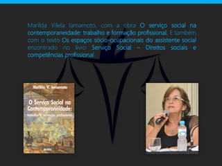 Marilda Vilela Iamamoto, com a obra O serviço social na
contemporaneidade: trabalho e formação profissional. E também
com o texto Os espaços sócio-ocupacionais do assistente social
encontrado no livro Serviço Social – Direitos sociais e
competências profissional.
 
