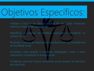 Objetivos Específicos:
  • Relatar a história do serviço social a fim de captar momentos
  históricos importantes da profissão.

  •Identificar as origens da temática assessoria e consultoria no
  serviço social.

  •Associar o campo de assessoria e consultoria com as competências
  do assistente social.

  •Contribuir para ampliar o conteúdo bibliográfico sobre o tema
  assessoria e consultoria no serviço social.

  •Colaborar para que futuros assistentes sociais possam se interessar
  por esta área.
 
