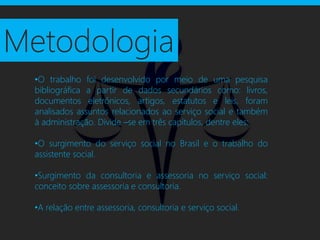 Metodologia
  •O trabalho foi desenvolvido por meio de uma pesquisa
  bibliográfica a partir de dados secundários como: livros,
  documentos eletrônicos, artigos, estatutos e leis, foram
  analisados assuntos relacionados ao serviço social e também
  à administração. Divide –se em três capítulos, dentre eles:

  •O surgimento do serviço social no Brasil e o trabalho do
  assistente social.

  •Surgimento da consultoria e assessoria no serviço social:
  conceito sobre assessoria e consultoria.

  •A relação entre assessoria, consultoria e serviço social.
 