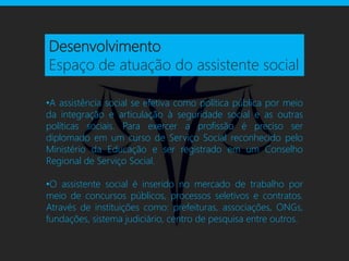 Desenvolvimento
Espaço de atuação do assistente social

•A assistência social se efetiva como política pública por meio
da integração e articulação à seguridade social e as outras
políticas sociais. Para exercer a profissão é preciso ser
diplomado em um curso de Serviço Social reconhecido pelo
Ministério da Educação e ser registrado em um Conselho
Regional de Serviço Social.

•O assistente social é inserido no mercado de trabalho por
meio de concursos públicos, processos seletivos e contratos.
Através de instituições como: prefeituras, associações, ONGs,
fundações, sistema judiciário, centro de pesquisa entre outros.
 