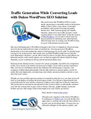 Traffic Generation While Converting Leads
with Dukeo WordPress SEO Solution
                                           One good reason why WordPress SEO or search
                                           engine optimization is incredibly useful in the business
                                           market is that it offers a large choice of potential
                                           possibilities with regards to creating top quality
                                           internet sites. With visual designing and valuable
                                           functions, online users can readily navigate, search
                                           essential details or even share them. Using the creation
                                           of SEO Wordpress, you are able to throw away the
                                           typical methods for marketing your online business
                                           while focusing more in creating your WordPress blog
                                           be a part of the premium search results.

One most challenging part of WordPress blogging is the levels of competition, which you must
strive for the top and not the low ranks of searched site. You may need your WordPress
blog/website to be in the leading line and not at the back page of a book, right? To get that target,
you need to be on the top lists. And exactly how can SEO WordPress help you out with this
goal? Returning to the basics, you are able to discover that as you place those search phrases for
particular matters on the search engines, you can find top suggested websites that'll be shown.
Naturally, you are searching for the top and not unrelated subject areas.

Selecting for the ideal keywords, it needs to be certain, searchable, and will be less-competitive
as they can to ensure your website's position moves higher. If you wish to produce much more
links, you may use interlinking options like linking to the internal pages, categories, and
navigation. Adding linked photographs with the right dimensions and top quality can also be
useful. But most importantly, you must keep your website current in relation to articles so you
don't bore your visitors.

Though you may possibly experience plenty of competition along the way, you must not get off
track on your purpose of leading the search engine results. You will get a targeted traffic and
convert the leads for your website or business at dukeo.com to make use of the site's functions.
The site has precise instructions and alternatives that you may follow to individually customise
your web site creating such as page color or scheme, title tags, graphic changes, functional
toolbars and also other unique features that might create your website get noticed.

                                             More details is found on this article.

                                             Though you're a beginner in the field of WordPress,
                                             by making use of Dukeo.com, you will find the best
                                             approaches to catch up and create the best website to
                                             present your goods and products. You may also use
                                             different techniques for the options, updates, and
 
