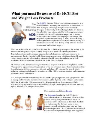 What you must Be aware of Dr HCG Diet
and Weight Loss Products
                                 The Dr HCG Diet and Weight Loss program may not be very
                                 well liked but it's definitely not substandard in comparison to
                                 other packages. This weight loss protocol was actually
                                 developed by University of Heidelberg graduate, Dr. Simeons.
                                 It was built to wipe out unwanted fat while stopping cravings
                                 for food, the feeling of deprivation, hunger, and tiredness
                                 caused by the total process of attempting to lose weight. The
                                 program is regarded revolutionary as it aids those with being
                                 overweight in handling their considerations without making use
                                 of radical measures like poor dieting, costly pills and medical
                                 involvement, and bariatric surgery.

Used and analyzed for more than three decades, the Dr HCG program requires the method of the
human chorionic gonadotrophin or HCG. The goal is to handle the HCG to provide the
hypothalamus to normalcy, manage hunger and metabolic process, and target excessive fat
problem areas. Studies executed by Dr. Simeons demonstrate how individuals attained dramatic
weight reduction results while dealing with related health issues like diabetic issues, high
cholesterol levels, rheumatism, hypertension, peptic ulcers, and gout.

Dr. Simeons states multiple advantages of the HCG program aside from the weight loss results.
These positive aspects include the prevention of the loss of muscle mass, the normalization of the
thyroid gland, and the reconstruction of the adrenal glands. It's common for several weight
reduction routines to shed muscles along the way. The HCG program avoids this while managing
cholesterol levels and appetite.

It is usually well worth remembering that the Dr HCG program presents anti-aging benefits. This
is made possible with the inclusion of antioxidants, alpha-hydroxy acids, collagen, and vitamins
D, E, and K within the HCG shots taken. Dr. Simeons noted how those that successfully
concluded the program seemed youthful and lively. People that use program have also observed
tighter skin as well as a higher sexual drive.

                                            More details is available on this site.

                                            The Document found in the Dr HCG plan is
                                            especially developed to bring about effective fat loss
                                            without causing scary unwanted side effects. In
                                            addition to a 500-calorie cap on daily diet, the HCG
                                            diet shots ensure that the body seems to lose
                                            excessive pounds without creating long and short
                                            term health problems. The HCG shots are formulated
                                            to strike a harmony between weight loss, suggested
 