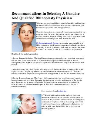 Recommendations In Selecting A Genuine
And Qualified Rhinoplasty Physician
                                  Whether your goal would be to get rid of wrinkles and fine lines
                                  or enhance the skin for an even more youthful appearance, you
                                  have many options for improving your looks.

                                  Cosmetic liposuction is a minimally-invasive procedure that can
                                  remove excess fat across the jawline, cheeks and other areas of
                                  the face area that might be adding years to your appearance and
                                  offers several advantages for both women and men.

                                  Dr.Babak Azizzadeh Reviews, a cosmetic surgeon in Beverly
                                  Hills, claims that facial liposuction creates less health problems
                                  than many cosmetic procedures and could be coupled with other
                                  treatments, such as a facelift, for a remarkable improvement.

Benefits of Cosmetic Liposuction

1. Lower danger of infection. The facial liposuction process does feel any important organs and
will not need extensive incisions. It is possible to anticipate a lowered danger of disease
consequently, and might be less prone to experience discomfort and long-term side effects from
the task.

2. Quick recovery. Any bruising and inflammation will disappear inside a couple weeks, while
slight discomfort may be experienced by you following the anesthesia wears off. Three to 6
months for full recovery is the average time for many patients to see the full benefits of the task.

3. Lower degrees of scarring. There's very little scarring involved with the process, since the
liposuction cannula is so little. Cosmetic liposuction can be performed in areas of the face in
order that scars can be hidden effortlessly. Sometimes, these scars can also be reduced or
removed with scar elimination techniques or skin vitality solutions such as for instance
microdermabrasion.

                                        More details is found on this site

                                        4. Valuable addition to exercise and diet. As it can
                                        exercise to reduce fat in the face and take an extensive
                                        amount of diet, cosmetic liposuction can be an important
                                        addition to a weightloss routine. It can help remove fat
                                        from the jaw line, cheeks and neck area that cannot be
                                        reduced with even the healthier diet and consistent
                                        exercise program.
 