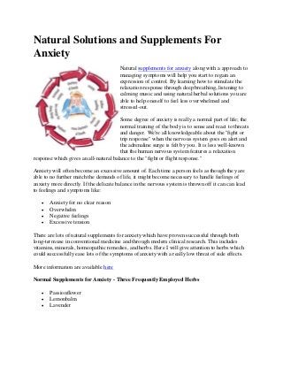 Natural Solutions and Supplements For
Anxiety
                                        Natural supplements for anxiety along with a approach to
                                        managing symptoms will help you start to regain an
                                        expression of control. By learning how to stimulate the
                                        relaxation response through deep breathing, listening to
                                        calming music and using natural herbal solutions you are
                                        able to help oneself to feel less overwhelmed and
                                        stressed-out.

                                       Some degree of anxiety is really a normal part of life; the
                                       normal training of the body is to sense and react to threats
                                       and danger. We're all knowledgeable about the "fight or
                                       trip response" when the nervous system goes on alert and
                                       the adrenaline surge is felt by you. It is less well-known
                                       that the human nervous system features a relaxation
response which gives an all-natural balance to the "fight or flight response."

Anxiety will often become an excessive amount of. Each time a person feels as though they are
able to no further match the demands of life, it might become necessary to handle feelings of
anxiety more directly. If the delicate balance in the nervous system is thrown off it can can lead
to feelings and symptoms like:

      Anxiety for no clear reason
      Overwhelm
      Negative feelings
      Excessive tension

There are lots of natural supplements for anxiety which have proven successful through both
long-term use in conventional medicine and through modern clinical research. This includes
vitamins, minerals, homeopathic remedies, and herbs. Here I will give attention to herbs which
could successfully ease lots of the symptoms of anxiety with a really low threat of side effects.

More information are available here

Normal Supplements for Anxiety - Three Frequently Employed Herbs

      Passionflower
      Lemonbalm
      Lavender
 