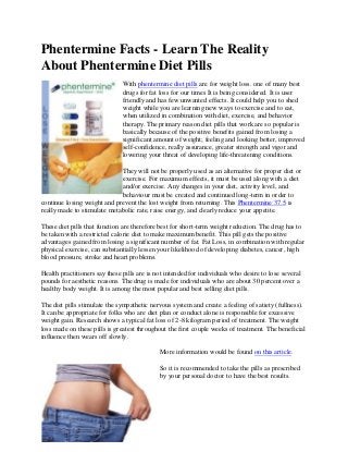 Phentermine Facts - Learn The Reality
About Phentermine Diet Pills
                               With phentermine diet pills are for weight loss. one of many best
                               drugs for fat loss for our times It is being considered. It is user
                               friendly and has few unwanted effects. It could help you to shed
                               weight while you are learning new ways to exercise and to eat,
                               when utilized in combination with diet, exercise, and behavior
                               therapy. The primary reason diet pills that work are so popular is
                               basically because of the positive benefits gained from losing a
                               significant amount of weight; feeling and looking better, improved
                               self-confidence, really assurance, greater strength and vigor and
                               lowering your threat of developing life-threatening conditions.

                             They will not be properly used as an alternative for proper diet or
                             exercise. For maximum effects, it must be used along with a diet
                             and/or exercise. Any changes in your diet, activity level, and
                             behaviour must be created and continued long-term in order to
continue losing weight and prevent the lost weight from returning. This Phentermine 37.5 is
really made to stimulate metabolic rate, raise energy, and clearly reduce your appetite.

These diet pills that function are therefore best for short-term weight reduction. The drug has to
be taken with a restricted calorie diet to make maximum benefit. This pill gets the positive
advantages gained from losing a significant number of fat. Fat Loss, in combination with regular
physical exercise, can substantially lessen your likelihood of developing diabetes, cancer, high
blood pressure, stroke and heart problems.

Health practitioners say these pills are is not intended for individuals who desire to lose several
pounds for aesthetic reasons. The drug is made for individuals who are about 30 percent over a
healthy body weight. It is among the most popular and best selling diet pills.

The diet pills stimulate the sympathetic nervous system and create a feeling of satiety (fullness).
It can be appropriate for folks who are diet plan or conduct alone is responsible for excessive
weight gain. Research shows a typical fat loss of 2-8 kilogram period of treatment. The weight
loss made on these pills is greatest throughout the first couple weeks of treatment. The beneficial
influence then wears off slowly.

                                             More information would be found on this article.

                                             So it is recommended to take the pills as prescribed
                                             by your personal doctor to have the best results.
 