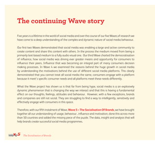 The Socialisation of Brands
Five years is a lifetime in the world of social media and over the course of our five Waves of research we
have come to a deep understanding of the complex and dynamic nature of social media behaviour.
Our first two Waves demonstrated that social media was enabling a large and active community to
create content and share this content with others. In the process the medium moved from being a
primarily text-based medium to a fully audio visual one. Our third Wave charted the democratisation
of influence, how social media was driving ever greater means and opportunity for consumers to
influence their peers. Influence that was becoming an integral part of many consumers decision
making processes. In Wave 4 we examined the reasons behind the huge growth in social media
by understanding the motivations behind the use of different social media platforms. This clearly
demonstrated that you cannot treat all social media the same, consumers engage with a platform
because it meet’s specific consumer needs and all platforms meet these needs differently.
What the Wave project has shown us is that far from being hype, social media is a an explosively
dynamic phenomenon that is changing the way we interact and that this is having a fundamental
effect on our thoughts, feelings, attitudes and behaviour. However, with a few exceptions, brands
and companies are still not social. They are struggling to find a way to intelligently, sensitively and
effectively engage with consumers in this space.
Therefore, withourfifthinstalmentofWave, Wave 5 – The Socialisation Of Brands,wehavebrought
together all our understanding of usage, behaviour , influence and motivation, done this across more
than 50 countries and added the missing piece of the puzzle. The data, insight and analysis that will
help brands create successful social media programmes.
The continuing Wave story
 