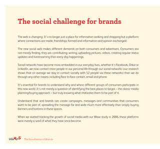 The Socialisation of Brands
The web is changing. It’s no longer just a place for information seeking and shopping but a platform
where connections are made, friendships formed and information and opinion exchanged.
The new social web makes different demands on both consumers and advertisers. Consumers are
not merely finding, they are contributing; writing, uploading pictures, videos, creating regular status
updates and livestreaming their every day happenings.
Social networks have become more embedded in our everyday lives, whether it’s Facebook, Orkut or
LinkedIn, we now contact more people in our personal life through our social networks (our research
shows that on average we stay in contact socially with 52 people via these networks) than we do
through any other means including face to face contact, email and phone.
It’s essential for brands to understand why and where different groups of consumers participate in
this new world. It’s not merely a question of identifying the best places to target – the classic media
planning/buying approach – but truly knowing what motivates them to be part of it.
Understand that and brands can create campaigns, messages and communities that consumers
want to be part of, spreading the message far and wide much more effectively than simply buying
banners and buttons in these spaces.
When we started tracking the growth of social media with our Wave study in 2006, these platforms
were merely a seed of what they have since become.
The social challenge for brands
 