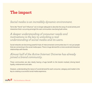 The Socialisation of Brands
The impact
Social media is an incredibly dynamic environment.
Terms like “friend” and “influencer” are no longer adequate to describe the array of social activity and
interaction that is occurring amongst the vast communities now being built online.
A deeper understanding of consumer needs and
motivations is the key to unlocking a real
understanding of social media and its users.
Social networks are becoming powerful hubs of interconnected communities but it’s not just people
that are connecting in the social media space. There is huge demand for a more social and interactive
relationships with brands.
Almost half of the Active Internet Universe has already
joined a brand community.
These communities are also clearly having a huge benefit to the brands involved, driving brand
loyalty, endorsement and sales.
However, understanding the nature of social demand for each consumer, category and market is the
key to creating a successful social media experience.
 