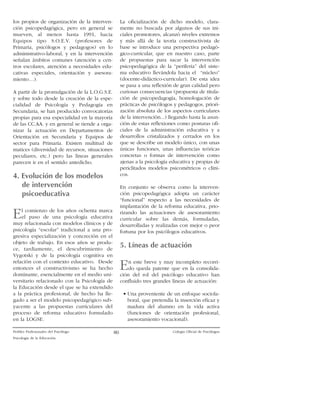 los propios de organizaci—n de la intervenci—n psicopedag—gica, pero en general se
mueven, al menos hasta 1991, hacia
Equipos tipo S.O.E.V. (profesores de
Primaria, psic—logos y pedagogos) en lo
administrativo-laboral, y en la intervenci—n
se–alan ‡mbitos comunes (atenci—n a centros escolares, atenci—n a necesidades educativas especiales, orientaci—n y asesoramientoÉ).

La oficializaci—n de dicho modelo, claramente no buscada por algunos de sus iniciales promotores, alcanz— niveles extremos
y m‡s all‡ de la teor’a constructivista de
base se introduce una perspectiva pedag—gico-curricular, que en nuestro caso, parte
de propuestas para sacar la intervenci—n
psicopedag—gica de la ÒperiferiaÓ del sistema educativo llev‡ndola hacia el ÒnœcleoÓ
(docente-did‡ctico-curricular). De esta idea
se pasa a una reflexi—n de gran calidad pero
curiosas consecuencias (propuesta de titulaci—n de psicopedagog’a, homologaci—n de
pr‡cticas de psic—logos y pedagogos, priorizaci—n absoluta de los aspectos curriculares
de la intervenci—n...) llegando hasta la asunci—n de estas reflexiones como posturas oficiales de la administraci—n educativa y a
desarrollos cristalizados y cerrados en los
que se describe un modelo œnico, con unas
œnicas funciones, unas influencias te—ricas
concretas o formas de intervenci—n como
ajenas a la psicolog’a educativa y propias de
periclitados modelos psicomŽtricos o cl’nicos.

A partir de la promulgaci—n de la L.O.G.S.E.
y sobre todo desde la creaci—n de la especialidad de Psicolog’a y Pedagog’a en
Secundaria, se han producido convocatorias
propias para esa especialidad en la mayor’a
de las CC.AA. y en general se tiende a organizar la actuaci—n en Departamentos de
Orientaci—n en Secundaria y Equipos de
sector para Primaria. Existen multitud de
matices (diversidad de recursos, situaciones
peculiares, etc.) pero las l’neas generales
parecen ir en el sentido antedicho.

4. Evoluci—n de los modelos
de intervenci—n
psicoeducativa

En conjunto se observa como la intervenci—n psicopedag—gica adopta un car‡cter
ÒfuncionalÓ respecto a las necesidades de
implantaci—n de la reforma educativa, priorizando las actuaciones de asesoramiento
curricular sobre las dem‡s, formuladas,
desarrolladas y realizadas con mejor o peor
fortuna por los psic—logos educativos.

E

l comienzo de los a–os ochenta marca
el paso de una psicolog’a educativa
muy relacionada con modelos cl’nicos y de
psicolog’a ÒescolarÓ tradicional a una progresiva especializaci—n y concreci—n en el
objeto de trabajo. En esos a–os se produce, tard’amente, el descubrimiento de
Vygotski y de la psicolog’a cognitiva en
relaci—n con el contexto educativo. Desde
entonces el constructivismo se ha hecho
dominante, esencialmente en el medio universitario relacionado con la Psicolog’a de
la Educaci—n desde el que se ha extendido
a la pr‡ctica profesional, de hecho ha llegado a ser el modelo psicopedag—gico subyacente a las propuestas curriculares del
proceso de reforma educativo formulado
en la LOGSE.

Perfiles Profesionales del Psic—logo
Psicolog’a de la Educaci—n

5. L’neas de actuaci—n

E

n este breve y muy incompleto recorrido queda patente que en la consolidaci—n del rol del psic—logo educativo han
confluido tres grandes l’neas de actuaci—n:
¥ Una proveniente de un enfoque sociolaboral, que pretend’a la inserci—n eficaz y
madura del alumno en la vida activa
(funciones de orientaci—n profesional,
asesoramiento vocacional).

80

Colegio Oficial de Psic—logos

 