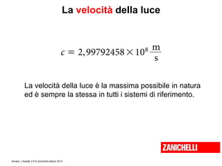Amaldi, L’Amaldi 2.0 © Zanichelli editore 2010
La velocità della luce
La velocità della luce è la massima possibile in natura
ed è sempre la stessa in tutti i sistemi di riferimento.
 