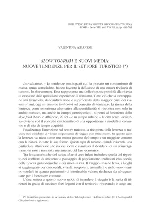 BOLLETTINO DELLA SOCIETÀ GEOGRAFICA ITALIANA
ROMA - Serie XIII, vol. VI (2013), pp. 489-503
VALENTINA ALBANESE
SLOW TOURISM E NUOVI MEDIA:
NUOVE TENDENZE PER IL SETTORE TURISTICO (*)
Introduzione. – Le tendenze omologanti cui ha portato un consumismo di
massa, ormai consolidato, hanno favorito la diffusione di una nuova tipologia di
turismo, lo slow tourism. Essa rappresenta una delle risposte possibili alla ricerca
di evasione dalle quotidiane esperienze di consumo. Tutto ciò che si contrappo-
ne alla freneticità, standardizzazione e superficialità della maggior parte dei vis-
suti urbani, oggi si riassume tout court nel concetto di «lentezza». La ricerca della
lentezza come esperienza alternativa alla quotidianità si riscontra non solo in
ambito turistico, ma anche in campo gastronomico – si pensi al fenomeno dello
slow food (Miani e Albanese, 2012) – e in campo urbano – le città lente. «Lentez-
za» diviene così il concetto emblematico di una opposizione a modelli di consu-
mo e di vita da tempo acquisiti.
Focalizzando l’attenzione sul settore turistico, la riscoperta della lentezza si tra-
duce nel desiderio di vivere l’esperienza di viaggio con ritmi nuovi. In questo caso
la lentezza va intesa come una nuova gestione del tempo e un maggiore contatto
con la natura, in tutte le sue forme. Questo tipo di turismo quindi evidenzia una
particolare attenzione alle risorse locali e manifesta il desiderio di un coinvolgi-
mento in esse e non solo, meramente, del loro «consumo».
Tra le caratteristiche del turista slow si deve infatti includere quella del rispet-
to nei confronti di ambiente e paesaggio; di popolazione, tradizioni e usi locali;
delle tipicità gastronomiche e dei modi di vita. Il viaggio diviene lento, i luoghi
si raggiungono per conoscerli, viverli, assaporarli, assimilarli e nello stesso tem-
po tutelarli in quanto patrimonio di inestimabile valore; ricchezza da salvaguar-
dare per il benessere comune.
L’idea sottesa a questo nuovo modo di intendere il viaggio è la scelta di iti-
nerari in grado di suscitare forti legami con il territorio, riportando in auge an-
(*) Contributo presentato in occasione della UGI Conference, 14-18 novembre 2011, Santiago del
Cile; riveduto e aggiornato.
 