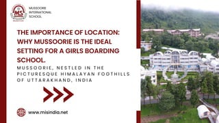 THE IMPORTANCE OF LOCATION:
WHY MUSSOORIE IS THE IDEAL
SETTING FOR A GIRLS BOARDING
SCHOOL.
M U S S O O R I E , N E S T L E D I N T H E
P I C T U R E S Q U E H I M A L A Y A N F O O T H I L L S
O F U T T A R A K H A N D , I N D I A
MUSSOORIE
INTERNATIONAL
SCHOOL.
www.misindia.net
 