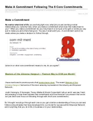 Make A Commitment Following The 8 Core Commitments
http://www.empowernetwork.com/amaz ingwealth4u/blog/make- a- commitment- following- the- 8- core- commitments?
id=amaz ingwealth4u
                                                                                                                 March 31, 2013



Make a Commitment
No mat t er what kind of lif e you are living right now, what job you are working or what
relationships you currently have, when you make a commitment what does that really mean to
you? When you make a commitment do you truly mean it or is it just a thought or words you say
just to make you and others feel good. You see, it starts with you. A commitment cannot be
made unless you make a decision to follow through.




Listen in on what core commitment means to me, do you agree?



Masters of the Universe Hangout ~ “Fastest Way to $15K per Month”


I have mentioned in previous posts that leaders leave clues. The recent Masters of the
Universe Hangout had some of the most amazing top leaders in the industry and Empower
Network.

Justin Verrengia, D Verrengia, Tracey Walker & Nicole Cooper laid it all out and it was raw, fresh
and amazing to hear them express their commitment and how there isn’t any reason that we do
not just dial in and focus on following through with the 8 core commitments.


So I thought I would go through each one so you get a better understanding of how you can easily
follow some principles that have developed into our model for success within Empower Network
and in anything that you do in life, in business or in your relationships.
 