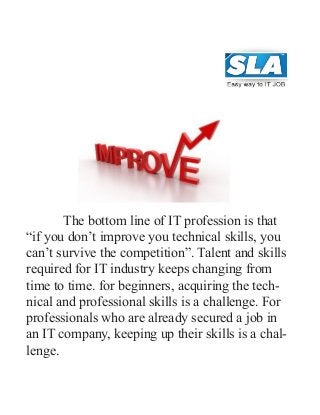            The bottom line of IT profession is that
“if you don’t improve you technical skills, you
can’t survive the competition”. Talent and skills
required for IT industry keeps changing from
time to time. for beginners, acquiring the tech-
nical and professional skills is a challenge. For
professionals who are already secured a job in
an IT company, keeping up their skills is a chal-
lenge.
 