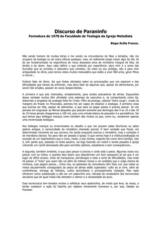 Discurso de Paraninfo
     Formatura de 1978 da Faculdade de Teologia da Igreja Metodista

                                                                              Bispo Scilla Franco.



Não sendo homem de muitas letras e me vendo na circunstancia de falar a letrados, não me
ocuparei da teologia ou de outra ciência qualquer, mas, se realmente posso trazer algo de útil, há
de ser fundamentado na experiência de meus dezesseis anos de ministério integral de fato, de
direito e de dever. Aqui cabe definir o que entendo por experiência: para mim é a soma das
burradas que se cometeu e descobriu que cometeu. Se nisso eu sou pródigo, não é para mim
antiguidade no oficio, pois temos vistos muitos matusaléns que estão a viver 960 anos, gerar filhos
e morrer...

Evitarei falar do óbvio. Sei que fostes alertados sobre as provocações que vos esperam e das
dificuldades que haveis de enfrentar, mas devo falar de algumas que, apesar de elementares, por
serem tão simples, passam às vezes despercebidas.

A primeira é que sois chamados, simplesmente, para serdes pescadores de almas. Esquecidos
dessa verdade muitos têm afivelado uma estampa de executivo e, se comportando como tal,
distorcido a singeleza da analogia feita for Cristo. Filho da piranga, caboclo “beira corgo”, criado às
margens do finado rio Piracicaba, pareceu-me ser capaz de dissecar a analogia. A primeira coisa
que precisa ser dita, apesar de elementar, é que para se pegar peixes é preciso pescar. Se vós
pensais em engrossar as fileiras daqueles que pescam somente aos domingos das 9 as 10 e das 18
às 19 horas jamais chegaremos a 100 mil, pois uma virtude básica do pescador é a persistência. Sei
que temos aqui teólogos maciços como também são muitos os que, como eu, receberam apenas
uma envernizada teológica.

Aos teólogos maciços ou envernizados eu desafio a que me provem pelas Escrituras ou pelos
padres antigos, a canonicidade do ministério chamado parcial. É bem verdade que Paulo, em
determinado momento de sua carreira, fez tenda enquanto exercia o ministério, mas o contexto é
de meridiana clareza: fez para não ser pesado à igreja. O que vemos hoje é a institucionalização na
exceção de um hiperbolismo que a vivos, medo, e aos mortos, espanto faz como diria Camões. Isto
é, tem gente que, baseado no texto paulino, vai logo fazendo um metrô e sendo pesados à igreja
cobrando um cachê demasiado alto para sermões estéreis, aduladores e sem conseqüências...

A segunda, também evidente, é que para pescar é preciso ir onde está o peixe. Algumas vezes vou
pescar com os índios, e quando eles dizem que descobriram um bom pesqueiro já sei que é um
lugar de difícil acesso, cheio de tranqueiras, pernilongos e toda a sorte de dificuldades, mas onde
há peixes. A “traia” que usam não vai além do milenar caniço e um anelídeo que o vulgo chama de
minhoca, mas pegam peixes... Entre nós, os apóstolos do comodismo têm feito crer que todos os
meios secularmente consagrados da pesca de almas estão superados: culto ao ar livre, série de
conferências, entrega de folhetos, cultos domiciliares e principalmente visitação. Mas nada
oferecem como substituição a não ser um palavrório oco, retirado do vocabulário dos tecnocratas
seculares que de igual modo não atendem o clamor e a necessidade do povo.

Essa tecnocracia tem levados muitos a sofisticar seus apetrechos, de modo que leva, às vezes, a
tentar substituir a ação do Espírito por objetos meramente humanos e, por isso, fadado ao
fracasso.
 