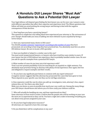 A Honolulu DUI Lawyer Shares "Must Ask"
       Questions to Ask a Potential DUI Lawyer
Your legal defense will depend upon finding the best lawyer you can for your case. Lawyers come
with different specialties that affect their expertise and experience level. The fifteen questions that
follow will help you avoid picking the wrong lawyer and having to deal with the negative
consequences of that decision.

1. How long have you been a practicing lawyer?
This question is simple but very telling about how experienced your attorney is. The seriousness of
your charges should make you wary of adding one more obstacle to your acquittal by hiring a
novice lawyer.

2. Have you represented many clients in DUI cases?
You should consider someone "experienced" according to the number of cases they have
prosecuted, not according to how long they have practiced law. You absolutely must hire an active
DUI defense lawyer. Be sure to locate a DUI specialist.

3. Have you handled or helped in a similar case to this one?
You must avoid inexperienced lawyers, or lawyers who have tried few cases similar to yours. IF
your lawyer has lots of DUI defense law experience, they've probably handled similar cases. Be sure
you ask for specific examples from a potential DUI lawyer.

4. What number of cases do you have jury trial experience with?
Trial is an ever-present possibility if you are searching for an acquittal or a light sentence. You
absolutely must prioritize hiring an attorney with plenty of trial experience. Once again, feel free
and obligated to request examples and their results.

5. Do you have any significant past history in common with any expert witnesses?
A negative answer suggests that this attorney has prosecuted few cases that have gone to trial.
These depend on your specific case, but they can be red flags sometimes.

6. How expensive could the case be when you add up: investigators, tests, attorney's fees, expert
witness fees, etc? Are there any other fees?
Make sure you know as soon as possible how much your case could cost. Among the many things
your DUI lawyer should know and inform you of is how costly your defense could be.

7. Who will actually be handling my case, and how experienced are they?
Some attorneys in firms work in teams. Confirm that the people who will be working on your case
the most are as experienced as they can be. You have a right and a stake in knowing everything you
can about every person assigned to your case.

8. Do you have legal malpractice insurance?
All attorneys are required to have this coverage.

9. Do you think there will be complications in my case?
 