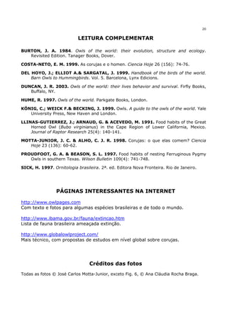 20


                           LEITURA COMPLEMENTAR

BURTON, J. A. 1984. Owls of the world: their evolution, structure and ecology.
   Revisited Edition. Tanager Books, Dover.

COSTA-NETO, E. M. 1999. As corujas e o homen. Ciencia Hoje 26 (156): 74-76.

DEL HOYO, J.; ELLIOT A.& SARGATAL, J. 1999. Handbook of the birds of the world.
    Barn Owls to Hummingbirds. Vol. 5. Barcelona, Lynx Edicions.

DUNCAN, J. R. 2003. Owls of the world: their lives behavior and survival. Firfly Books,
   Buffalo, NY.

HUME, R. 1997. Owls of the world. Parkgate Books, London.

KÖNIG, C.; WEICK F.& BECKING, J. 1999. Owls. A guide to the owls of the world. Yale
   University Press, New Haven and London.

LLINAS-GUTIERREZ, J.; ARNAUD, G. & ACEVEDO, M. 1991. Food habits of the Great
    Horned Owl (Bubo virginianus) in the Cape Region of Lower California, Mexico.
    Journal of Raptor Research 25(4): 140-141.

MOTTA-JUNIOR, J. C. & ALHO, C. J. R. 1998. Corujas: o que elas comem? Ciencia
   Hoje 23 (136): 60-62.

PROUDFOOT, G. A. & BEASON, S. L. 1997. Food habits of nesting Ferruginous Pygmy
   Owls in southern Texas. Wilson Bulletin 109(4): 741-748.

SICK, H. 1997. Ornitologia brasileira. 2ª. ed. Editora Nova Fronteira. Rio de Janeiro.




                 PÁGINAS INTERESSANTES NA INTERNET

http://www.owlpages.com
Com texto e fotos para algumas espécies brasileiras e de todo o mundo.

http://www.ibama.gov.br/fauna/extincao.htm
Lista de fauna brasileira ameaçada extinção.

http://www.globalowlproject.com/
Mais técnico, com propostas de estudos em nível global sobre corujas.




                                 Créditos das fotos
Todas as fotos © José Carlos Motta-Junior, exceto Fig. 6, © Ana Cláudia Rocha Braga.
 