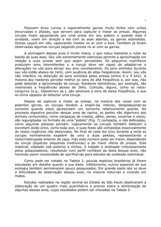7


      Possuem bicos curvos e especialmente garras muito fortes com unhas
encurvadas e afiadas, que servem para capturar e matar as presas. Algumas
corujas ficam aguardando por uma presa em seu poleiro e quando esta é
avistada, voam em direção a ela com as asas abertas, as garras estendidas.
Outras caçam em vôo, capturando insetos no ar com o bico. Também já foram
observadas algumas corujas pegando presas no ar com as garras.

      A plumagem dessas aves é muito macia, o que reduz bastante o ruído da
batida de suas asas. Seu vôo extremamente silencioso permite a aproximação em
relação a suas presas sem que sejam percebidas. Os pequenos mamíferos
produzem sons intermitentes e a coruja deve ser capaz de adaptar-se a
alterações no vôo para atingir seu alvo corretamente. Os sons emitidos durante
seu vôo estão abaixo de 1kHz, com ausência de altas freqüências. Assim, seu vôo
não interfere na detecção de sons emitidos pelas presas (entre 6 e 9 kHz). A
maioria dos roedores percebe melhor os sons de alta freqüência e, por isso, não
pode detectar a aproximação da coruja. Roedores domésticos, por exemplo, são
insensíveis a freqüências abaixo de 3kHz. Contudo, alguns, como os ratos-
cangurus (e.g., Dipodomys sp.), são sensíveis a sons de baixa freqüência, o que
os torna capazes de detectar uma coruja.

      Depois de capturar e matar as presas, na maioria das vezes com as
potentes garras, as corujas tendem a engoli-las inteiras, despedaçando-as
somente quando estas apresentam um tamanho relativamente grande. No
processo digestivo peculiar dessas aves de rapina, as partes não digeríveis dos
animais consumidos, como carapaças de insetos, pêlos, penas, escamas e ossos,
são regurgitadas no formato de uma “pelota” (Fig. 7) compacta, e não defecadas,
como algumas pessoas pensam. Logicamente as corujas também defecam e
excretam ácido úrico, como toda ave, e suas fezes são compostas essencialmente
de restos orgânicos não absorvidos. No final de cada dia e/ou durante a noite as
corujas normalmente expelem de uma a duas pelotas, representando a
noite/madrugada anterior de caça, mas esse número pode ser maior, dependendo
da coruja (espécies pequenas insetívoras) e da maior oferta de presas. Este
material, coletado sob poleiros e ninhos, é tratado e analisado criteriosamente
pelos pesquisadores, resultando num perfil confiável da dieta dessas aves, não
havendo assim necessidade de sacrificá-las para estudos de conteúdo estomacal.

      Como pode ser notado na Tabela 1, poucas espécies brasileiras já foram
estudadas em detalhe quanto a sua dieta. Infelizmente, outros aspectos de sua
ecologia também permanecem pouco pesquisados. Em grande parte isto se deve
a dificuldade de observação dessas aves, na maioria noturnas e vivendo em
matas.

      Estudos realizados na região central do Estado de São Paulo objetivaram a
elaboração de um quadro mais quantitativo e preciso sobre a alimentação de
algumas dessas aves, cujos resultados podem ser checados na Tabela 2.
 